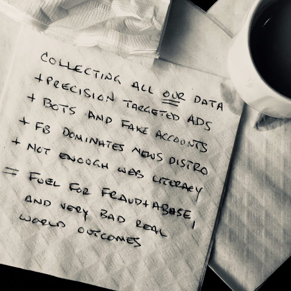 What the napkin said: Collecting all our data + precision targeted ads + bots and fake accounts + FB dominates news distribution + not enough web literacy = fuel for fraud and abuse, and very bad real world outcomes